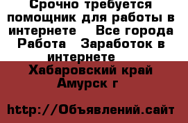 Срочно требуется помощник для работы в интернете. - Все города Работа » Заработок в интернете   . Хабаровский край,Амурск г.